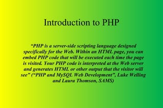Introduction to PHP
“PHP is a server-side scripting language designed
specifically for the Web. Within an HTML page, you can
embed PHP code that will be executed each time the page
is visited. Your PHP code is interpreted at the Web server
and generates HTML or other output that the visitor will
see” (“PHP and MySQL Web Development”, Luke Welling
and Laura Thomson, SAMS)
 