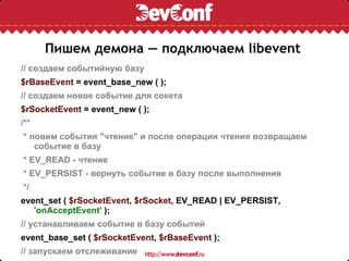 Пишем демона — подключаем libevent // создаем событийную базу $rBaseEvent  = event_base_new ( ); // создаем новое событие для сокета $rSocketEvent  = event_new ( ); /** * ловим события &quot;чтение&quot; и после операции чтения возвращаем событие в базу * EV_READ - чтение * EV_PERSIST - вернуть событие в базу после выполнения */ event_set (  $rSocketEvent ,  $rSocket , EV_READ | EV_PERSIST,  'onAcceptEvent'  ); // устанавливаем событие в базу событий event_base_set (  $rSocketEvent ,  $rBaseEvent  ); // запускаем отслеживание event_add (  $rSocketEvent  ); // запускаем цикл event_base_loop (  $rBaseEvent  ); 