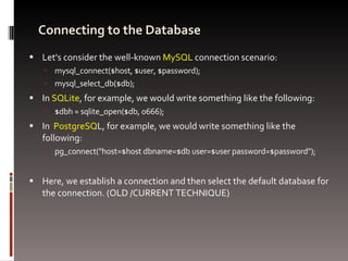 Connecting to the Database Let's consider the well-known  MySQL  connection scenario: mysql_connect($host, $user, $password); mysql_select_db($db); In  SQLite , for example, we would write something like the following: $dbh = sqlite_open($db, 0666); In  PostgreSQ L, for example, we would write something like the following: pg_connect(&quot;host=$host dbname=$db user=$user password=$password&quot;); Here, we establish a connection and then select the default database for the connection. (OLD /CURRENT TECHNIQUE) 