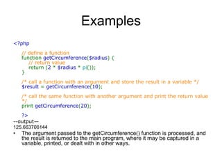 Examples <?php  // define a function  function  getCircumference ( $radius ) {       // return value       return ( 2  *  $radius  *  pi ());  }  /* call a function with an argument and store the result in a variable */  $result  =  getCircumference ( 10 );  /* call the same function with another argument and print the return value */  print  getCircumference ( 20 );  ?>   --output— 125.663706144  The argument passed to the getCircumference() function is processed, and the result is returned to the main program, where it may be captured in a variable, printed, or dealt with in other ways.  