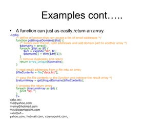 Examples cont….. A function can just as easily return an array <?php  /* define a function that can accept a list of email addresses */  function  getUniqueDomains ( $list ) {       /* iterate over the list, split addresses and add domain part to another array */       $domains  = array();      foreach ( $list  as  $l ) {           $arr  =  explode ( &quot;@&quot; ,  $l );           $domains [] =  trim ( $arr [ 1 ]);      }       // remove duplicates and return       return  array_unique ( $domains );  }  // read email addresses from a file into an array  $fileContents  =  file ( &quot;data.txt&quot; );  /* pass the file contents to the function and retrieve the result array */  $returnArray  =  getUniqueDomains ( $fileContents );  // process the return array  foreach ( $returnArray  as  $d ) {      print  &quot;$d, &quot; ;  }  ?>   data.txt: [email_address] [email_address] [email_address] --output— yahoo.com, hotmail.com, cosmopoint.com, 