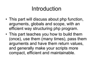 Introduction This part will discuss about php function, arguments, globals and scope, with an efficient way structuring php program. This part teaches you how to build them (once), use them (many times), pass them arguments and have them return values, and generally make your scripts more compact, efficient and maintainable.  
