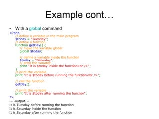 Example cont… With a  global  command <?php  // define a variable in the main program  $today  =  &quot;Tuesday&quot; ;  // define a function  function  getDay () {       // make the variable global       global  $today ;             // define a variable inside the function       $today  =  &quot;Saturday&quot; ;       // print the variable       print  &quot;It is $today inside the function<br />&quot; ;  }  // print the variable  print  &quot;It is $today before running the function<br />&quot; ;  // call the function  getDay ();  // print the variable  print  &quot;It is $today after running the function&quot; ;  ?>   ----output--- It is Tuesday before running the function It is Saturday inside the function It is Saturday after running the function 
