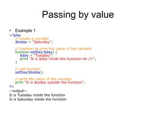 Passing by value Example 1 <?php  // create a variable  $today  =  &quot;Saturday&quot; ;  // function to print the value of the variable  function  setDay ( $day ) {       $day  =  &quot;Tuesday&quot; ;      print  &quot;It is $day inside the function<br />&quot; ;  }  // call function  setDay ( $today );  // print the value of the variable  print  &quot;It is $today outside the function&quot; ;  ?>   --output— It is Tuesday inside the function It is Saturday inside the function 