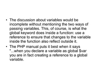 The discussion about variables would be incomplete without mentioning the two ways of passing variables. This, of course, is what the global keyword does inside a function: use a reference to ensure that changes to the variable inside the function also reflect outside it.  The PHP manual puts it best when it says &quot;...when you declare a variable as global $var you are in fact creating a reference to a global variable. 