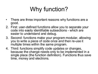 Why function? There are three important reasons why functions are a good.  First: user-defined functions allow you to separate your code into easily identifiable subsections - which are easier to understand and debug.  Second: functions make your program modular, allowing you to write a piece of code once and then re-use it multiple times within the same program.  Third: functions simplify code updates or changes, because the change needs only to be implemented in a single place (the function definition). Functions thus save time, money and electrons. 