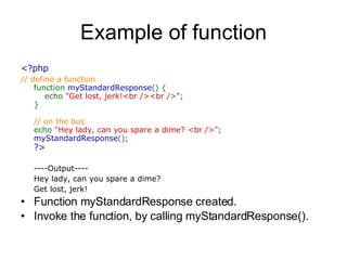 Example of function <?php  // define a function  function  myStandardResponse () {      echo  &quot;Get lost, jerk!<br /><br />&quot; ;  }  // on the bus  echo  &quot;Hey lady, can you spare a dime? <br />&quot; ;  myStandardResponse ();  ?> ----Output---- Hey lady, can you spare a dime?  Get lost, jerk!  Function myStandardResponse created. Invoke the function, by calling myStandardResponse().  