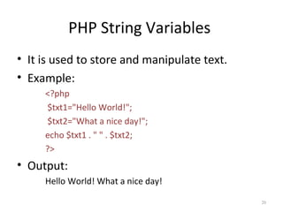 PHP String Variables
• It is used to store and manipulate text.
• Example:
<?php
$txt1="Hello World!";
$txt2="What a nice day!";
echo $txt1 . " " . $txt2;
?>

• Output:
Hello World! What a nice day!
20

 