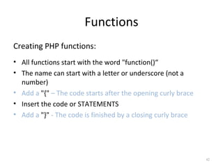 Functions
Creating PHP functions:
• All functions start with the word "function()“
• The name can start with a letter or underscore (not a
number)
• Add a "{" – The code starts after the opening curly brace
• Insert the code or STATEMENTS
• Add a "}" - The code is finished by a closing curly brace

42

 