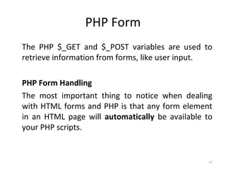PHP Form
The PHP $_GET and $_POST variables are used to
retrieve information from forms, like user input.
PHP Form Handling
The most important thing to notice when dealing
with HTML forms and PHP is that any form element
in an HTML page will automatically be available to
your PHP scripts.

47

 