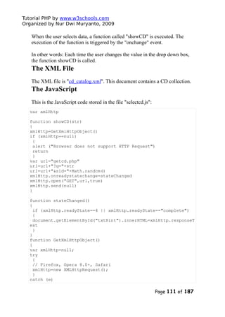 Tutorial PHP by www.w3schools.com
Organized by Nur Dwi Muryanto, 2009
When the user selects data, a function called "showCD" is executed. The
execution of the function is triggered by the "onchange" event.
In other words: Each time the user changes the value in the drop down box,
the function showCD is called.
The XML File
The XML file is "cd_catalog.xml". This document contains a CD collection.
The JavaScript
This is the JavaScript code stored in the file "selectcd.js":
var xmlHttp
function showCD(str)
{
xmlHttp=GetXmlHttpObject()
if (xmlHttp==null)
{
alert ("Browser does not support HTTP Request")
return
}
var url="getcd.php"
url=url+"?q="+str
url=url+"&sid="+Math.random()
xmlHttp.onreadystatechange=stateChanged
xmlHttp.open("GET",url,true)
xmlHttp.send(null)
}
function stateChanged()
{
if (xmlHttp.readyState==4 || xmlHttp.readyState=="complete")
{
document.getElementById("txtHint").innerHTML=xmlHttp.responseT
ext
}
}
function GetXmlHttpObject()
{
var xmlHttp=null;
try
{
// Firefox, Opera 8.0+, Safari
xmlHttp=new XMLHttpRequest();
}
catch (e)
Page 111 of 187
 