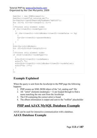 Tutorial PHP by www.w3schools.com
Organized by Nur Dwi Muryanto, 2009
$xmlDoc = new DOMDocument();
$xmlDoc->load("cd_catalog.xml");
$x=$xmlDoc->getElementsByTagName('ARTIST');
for ($i=0; $i<=$x->length-1; $i++)
{
//Process only element nodes
if ($x->item($i)->nodeType==1)
{
if ($x->item($i)->childNodes->item(0)->nodeValue == $q)
{
$y=($x->item($i)->parentNode);
}
}
}
$cd=($y->childNodes);
for ($i=0;$i<$cd->length;$i++)
{
//Process only element nodes
if ($cd->item($i)->nodeType==1)
{
echo($cd->item($i)->nodeName);
echo(": ");
echo($cd->item($i)->childNodes->item(0)->nodeValue);
echo("<br />");
}
}
?>
Example Explained
When the query is sent from the JavaScript to the PHP page the following
happens:
1. PHP creates an XML DOM object of the "cd_catalog.xml" file
2. All "artist" elements (nodetypes = 1) are looped through to find a
name matching the one sent from the JavaScript.
3. The CD containing the correct artist is found
4. The album information is output and sent to the "txtHint" placeholder
PHP and AJAX MySQL Database Example
AJAX can be used for interactive communication with a database.
AJAX Database Example
Page 113 of 187
 