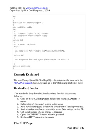 Tutorial PHP by www.w3schools.com
Organized by Nur Dwi Muryanto, 2009
ext
}
}
function GetXmlHttpObject()
{
var xmlHttp=null;
try
{
// Firefox, Opera 8.0+, Safari
xmlHttp=new XMLHttpRequest();
}
catch (e)
{
//Internet Explorer
try
{
xmlHttp=new ActiveXObject("Msxml2.XMLHTTP");
}
catch (e)
{
xmlHttp=new ActiveXObject("Microsoft.XMLHTTP");
}
}
return xmlHttp;
}
Example Explained
The stateChanged() and GetXmlHttpObject functions are the same as in the
PHP AJAX Suggest chapter, you can go to there for an explanation of those.
The showUser() Function
If an item in the drop down box is selected the function executes the
following:
1. Calls on the GetXmlHttpObject function to create an XMLHTTP
object
2. Defines the url (filename) to send to the server
3. Adds a parameter (q) to the url with the content of the dropdown box
4. Adds a random number to prevent the server from using a cached file
5. Call stateChanged when a change is triggered
6. Opens the XMLHTTP object with the given url.
7. Sends an HTTP request to the server
The PHP Page
Page 116 of 187
 