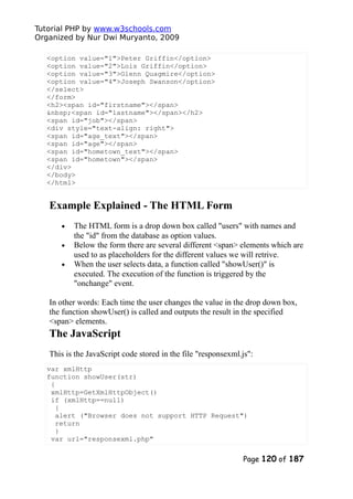 Tutorial PHP by www.w3schools.com
Organized by Nur Dwi Muryanto, 2009
<option value="1">Peter Griffin</option>
<option value="2">Lois Griffin</option>
<option value="3">Glenn Quagmire</option>
<option value="4">Joseph Swanson</option>
</select>
</form>
<h2><span id="firstname"></span>
&nbsp;<span id="lastname"></span></h2>
<span id="job"></span>
<div style="text-align: right">
<span id="age_text"></span>
<span id="age"></span>
<span id="hometown_text"></span>
<span id="hometown"></span>
</div>
</body>
</html>
Example Explained - The HTML Form
• The HTML form is a drop down box called "users" with names and
the "id" from the database as option values.
• Below the form there are several different <span> elements which are
used to as placeholders for the different values we will retrive.
• When the user selects data, a function called "showUser()" is
executed. The execution of the function is triggered by the
"onchange" event.
In other words: Each time the user changes the value in the drop down box,
the function showUser() is called and outputs the result in the specified
<span> elements.
The JavaScript
This is the JavaScript code stored in the file "responsexml.js":
var xmlHttp
function showUser(str)
{
xmlHttp=GetXmlHttpObject()
if (xmlHttp==null)
{
alert ("Browser does not support HTTP Request")
return
}
var url="responsexml.php"
Page 120 of 187
 