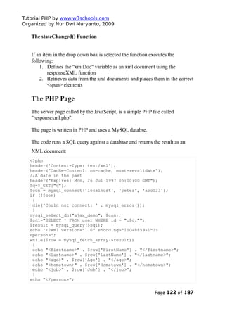 Tutorial PHP by www.w3schools.com
Organized by Nur Dwi Muryanto, 2009
The stateChanged() Function
If an item in the drop down box is selected the function executes the
following:
1. Defines the "xmlDoc" variable as an xml document using the
responseXML function
2. Retrieves data from the xml documents and places them in the correct
<span> elements
The PHP Page
The server page called by the JavaScript, is a simple PHP file called
"responsexml.php".
The page is written in PHP and uses a MySQL databse.
The code runs a SQL query against a database and returns the result as an
XML document:
<?php
header('Content-Type: text/xml');
header("Cache-Control: no-cache, must-revalidate");
//A date in the past
header("Expires: Mon, 26 Jul 1997 05:00:00 GMT");
$q=$_GET["q"];
$con = mysql_connect('localhost', 'peter', 'abc123');
if (!$con)
{
die('Could not connect: ' . mysql_error());
}
mysql_select_db("ajax_demo", $con);
$sql="SELECT * FROM user WHERE id = ".$q."";
$result = mysql_query($sql);
echo '<?xml version="1.0" encoding="ISO-8859-1"?>
<person>';
while($row = mysql_fetch_array($result))
{
echo "<firstname>" . $row['FirstName'] . "</firstname>";
echo "<lastname>" . $row['LastName'] . "</lastname>";
echo "<age>" . $row['Age'] . "</age>";
echo "<hometown>" . $row['Hometown'] . "</hometown>";
echo "<job>" . $row['Job'] . "</job>";
}
echo "</person>";
Page 122 of 187
 