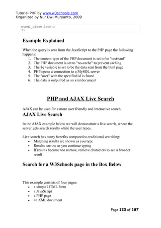 Tutorial PHP by www.w3schools.com
Organized by Nur Dwi Muryanto, 2009
mysql_close($con);
?>
Example Explained
When the query is sent from the JavaScript to the PHP page the following
happens:
1. The content-type of the PHP document is set to be "text/xml"
2. The PHP document is set to "no-cache" to prevent caching
3. The $q variable is set to be the data sent from the html page
4. PHP opens a connection to a MySQL server
5. The "user" with the specified id is found
6. The data is outputted as an xml document
PHP and AJAX Live Search
AJAX can be used for a more user friendly and interactive search.
AJAX Live Search
In the AJAX example below we will demonstrate a live search, where the
server gets search results while the user types.
Live search has many benefits compared to traditional searching:
• Matching results are shown as you type
• Results narrow as you continue typing
• If results become too narrow, remove characters to see a broader
result
Search for a W3Schools page in the Box Below
This example consists of four pages:
• a simple HTML form
• a JavaScript
• a PHP page
• an XML document
Page 123 of 187
 