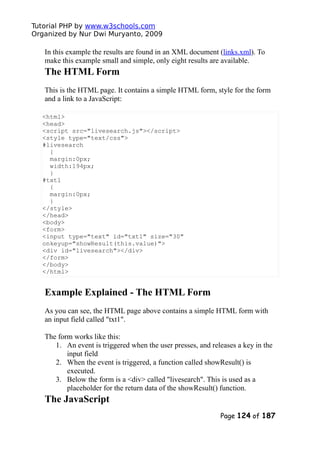 Tutorial PHP by www.w3schools.com
Organized by Nur Dwi Muryanto, 2009
In this example the results are found in an XML document (links.xml). To
make this example small and simple, only eight results are available.
The HTML Form
This is the HTML page. It contains a simple HTML form, style for the form
and a link to a JavaScript:
<html>
<head>
<script src="livesearch.js"></script>
<style type="text/css">
#livesearch
{
margin:0px;
width:194px;
}
#txt1
{
margin:0px;
}
</style>
</head>
<body>
<form>
<input type="text" id="txt1" size="30"
onkeyup="showResult(this.value)">
<div id="livesearch"></div>
</form>
</body>
</html>
Example Explained - The HTML Form
As you can see, the HTML page above contains a simple HTML form with
an input field called "txt1".
The form works like this:
1. An event is triggered when the user presses, and releases a key in the
input field
2. When the event is triggered, a function called showResult() is
executed.
3. Below the form is a <div> called "livesearch". This is used as a
placeholder for the return data of the showResult() function.
The JavaScript
Page 124 of 187
 
