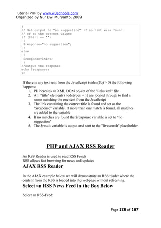 Tutorial PHP by www.w3schools.com
Organized by Nur Dwi Muryanto, 2009
}
// Set output to "no suggestion" if no hint were found
// or to the correct values
if ($hint == "")
{
$response="no suggestion";
}
else
{
$response=$hint;
}
//output the response
echo $response;
?>
If there is any text sent from the JavaScript (strlen($q) > 0) the following
happens:
1. PHP creates an XML DOM object of the "links.xml" file
2. All "title" elements (nodetypes = 1) are looped through to find a
name matching the one sent from the JavaScript
3. The link containing the correct title is found and set as the
"$response" variable. If more than one match is found, all matches
are added to the variable
4. If no matches are found the $response variable is set to "no
suggestion"
5. The $result variable is output and sent to the "livesearch" placeholder
PHP and AJAX RSS Reader
An RSS Reader is used to read RSS Feeds
RSS allows fast browsing for news and updates
AJAX RSS Reader
In the AJAX example below we will demonstrate an RSS reader where the
content from the RSS is loaded into the webpage without refreshing.
Select an RSS News Feed in the Box Below
Select an RSS-Feed:
Page 128 of 187
 