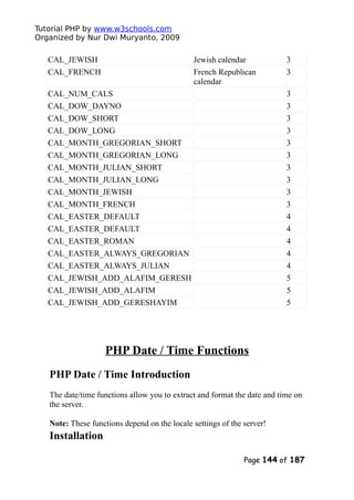 Tutorial PHP by www.w3schools.com
Organized by Nur Dwi Muryanto, 2009
CAL_JEWISH Jewish calendar 3
CAL_FRENCH French Republican
calendar
3
CAL_NUM_CALS 3
CAL_DOW_DAYNO 3
CAL_DOW_SHORT 3
CAL_DOW_LONG 3
CAL_MONTH_GREGORIAN_SHORT 3
CAL_MONTH_GREGORIAN_LONG 3
CAL_MONTH_JULIAN_SHORT 3
CAL_MONTH_JULIAN_LONG 3
CAL_MONTH_JEWISH 3
CAL_MONTH_FRENCH 3
CAL_EASTER_DEFAULT 4
CAL_EASTER_DEFAULT 4
CAL_EASTER_ROMAN 4
CAL_EASTER_ALWAYS_GREGORIAN 4
CAL_EASTER_ALWAYS_JULIAN 4
CAL_JEWISH_ADD_ALAFIM_GERESH 5
CAL_JEWISH_ADD_ALAFIM 5
CAL_JEWISH_ADD_GERESHAYIM 5
PHP Date / Time Functions
PHP Date / Time Introduction
The date/time functions allow you to extract and format the date and time on
the server.
Note: These functions depend on the locale settings of the server!
Installation
Page 144 of 187
 