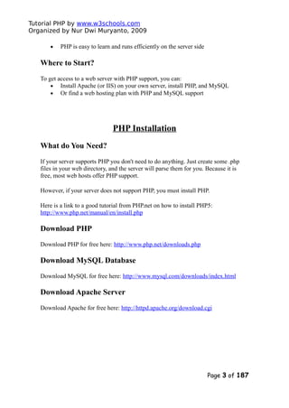 Tutorial PHP by www.w3schools.com
Organized by Nur Dwi Muryanto, 2009
• PHP is easy to learn and runs efficiently on the server side
Where to Start?
To get access to a web server with PHP support, you can:
• Install Apache (or IIS) on your own server, install PHP, and MySQL
• Or find a web hosting plan with PHP and MySQL support
PHP Installation
What do You Need?
If your server supports PHP you don't need to do anything. Just create some .php
files in your web directory, and the server will parse them for you. Because it is
free, most web hosts offer PHP support.
However, if your server does not support PHP, you must install PHP.
Here is a link to a good tutorial from PHP.net on how to install PHP5:
http://www.php.net/manual/en/install.php
Download PHP
Download PHP for free here: http://www.php.net/downloads.php
Download MySQL Database
Download MySQL for free here: http://www.mysql.com/downloads/index.html
Download Apache Server
Download Apache for free here: http://httpd.apache.org/download.cgi
Page 3 of 187
 