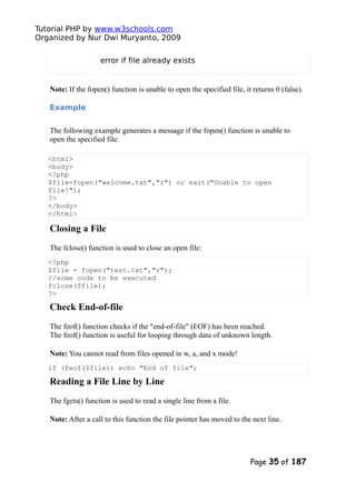 Tutorial PHP by www.w3schools.com
Organized by Nur Dwi Muryanto, 2009
error if file already exists
Note: If the fopen() function is unable to open the specified file, it returns 0 (false).
Example
The following example generates a message if the fopen() function is unable to
open the specified file:
<html>
<body>
<?php
$file=fopen("welcome.txt","r") or exit("Unable to open
file!");
?>
</body>
</html>
Closing a File
The fclose() function is used to close an open file:
<?php
$file = fopen("test.txt","r");
//some code to be executed
fclose($file);
?>
Check End-of-file
The feof() function checks if the "end-of-file" (EOF) has been reached.
The feof() function is useful for looping through data of unknown length.
Note: You cannot read from files opened in w, a, and x mode!
if (feof($file)) echo "End of file";
Reading a File Line by Line
The fgets() function is used to read a single line from a file.
Note: After a call to this function the file pointer has moved to the next line.
Page 35 of 187
 