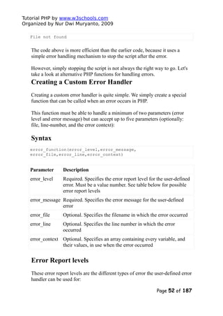 Tutorial PHP by www.w3schools.com
Organized by Nur Dwi Muryanto, 2009
File not found
The code above is more efficient than the earlier code, because it uses a
simple error handling mechanism to stop the script after the error.
However, simply stopping the script is not always the right way to go. Let's
take a look at alternative PHP functions for handling errors.
Creating a Custom Error Handler
Creating a custom error handler is quite simple. We simply create a special
function that can be called when an error occurs in PHP.
This function must be able to handle a minimum of two parameters (error
level and error message) but can accept up to five parameters (optionally:
file, line-number, and the error context):
Syntax
error_function(error_level,error_message,
error_file,error_line,error_context)
Parameter Description
error_level Required. Specifies the error report level for the user-defined
error. Must be a value number. See table below for possible
error report levels
error_message Required. Specifies the error message for the user-defined
error
error_file Optional. Specifies the filename in which the error occurred
error_line Optional. Specifies the line number in which the error
occurred
error_context Optional. Specifies an array containing every variable, and
their values, in use when the error occurred
Error Report levels
These error report levels are the different types of error the user-defined error
handler can be used for:
Page 52 of 187
 