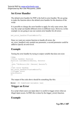 Tutorial PHP by www.w3schools.com
Organized by Nur Dwi Muryanto, 2009
Set Error Handler
The default error handler for PHP is the built in error handler. We are going
to make the function above the default error handler for the duration of the
script.
It is possible to change the error handler to apply for only some errors, that
way the script can handle different errors in different ways. However, in this
example we are going to use our custom error handler for all errors:
set_error_handler("customError");
Since we want our custom function to handle all errors, the
set_error_handler() only needed one parameter, a second parameter could be
added to specify an error level.
Example
Testing the error handler by trying to output variable that does not exist:
<?php
//error handler function
function customError($errno, $errstr)
{
echo "<b>Error:</b> [$errno] $errstr";
}
//set error handler
set_error_handler("customError");
//trigger error
echo($test);
?>
The output of the code above should be something like this:
Error: [8] Undefined variable: test
Trigger an Error
In a script where users can input data it is useful to trigger errors when an
illegal input occurs. In PHP, this is done by the trigger_error() function.
Example
Page 54 of 187
 