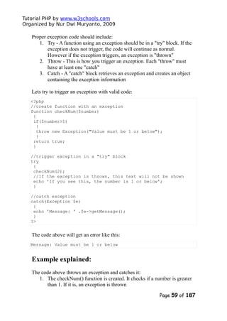 Tutorial PHP by www.w3schools.com
Organized by Nur Dwi Muryanto, 2009
Proper exception code should include:
1. Try - A function using an exception should be in a "try" block. If the
exception does not trigger, the code will continue as normal.
However if the exception triggers, an exception is "thrown"
2. Throw - This is how you trigger an exception. Each "throw" must
have at least one "catch"
3. Catch - A "catch" block retrieves an exception and creates an object
containing the exception information
Lets try to trigger an exception with valid code:
<?php
//create function with an exception
function checkNum($number)
{
if($number>1)
{
throw new Exception("Value must be 1 or below");
}
return true;
}
//trigger exception in a "try" block
try
{
checkNum(2);
//If the exception is thrown, this text will not be shown
echo 'If you see this, the number is 1 or below';
}
//catch exception
catch(Exception $e)
{
echo 'Message: ' .$e->getMessage();
}
?>
The code above will get an error like this:
Message: Value must be 1 or below
Example explained:
The code above throws an exception and catches it:
1. The checkNum() function is created. It checks if a number is greater
than 1. If it is, an exception is thrown
Page 59 of 187
 