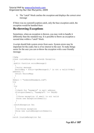 Tutorial PHP by www.w3schools.com
Organized by Nur Dwi Muryanto, 2009
6. The "catch" block catches the exception and displays the correct error
message
If there was no customException catch, only the base exception catch, the
exception would be handled there
Re-throwing Exceptions
Sometimes, when an exception is thrown, you may wish to handle it
differently than the standard way. It is possible to throw an exception a
second time within a "catch" block.
A script should hide system errors from users. System errors may be
important for the coder, but is of no interest to the user. To make things
easier for the user you can re-throw the exception with a user friendly
message:
<?php
class customException extends Exception
{
public function errorMessage()
{
//error message
$errorMsg = $this->getMessage().' is not a valid E-Mail
address.';
return $errorMsg;
}
}
$email = "someone@example.com";
try
{
try
{
//check for "example" in mail address
if(strpos($email, "example") !== FALSE)
{
//throw exception if email is not valid
throw new Exception($email);
}
}
catch(Exception $e)
{
//re-throw exception
throw new customException($email);
}
}
catch (customException $e)
Page 63 of 187
 