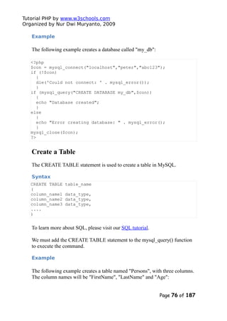 Tutorial PHP by www.w3schools.com
Organized by Nur Dwi Muryanto, 2009
Example
The following example creates a database called "my_db":
<?php
$con = mysql_connect("localhost","peter","abc123");
if (!$con)
{
die('Could not connect: ' . mysql_error());
}
if (mysql_query("CREATE DATABASE my_db",$con))
{
echo "Database created";
}
else
{
echo "Error creating database: " . mysql_error();
}
mysql_close($con);
?>
Create a Table
The CREATE TABLE statement is used to create a table in MySQL.
Syntax
CREATE TABLE table_name
(
column_name1 data_type,
column_name2 data_type,
column_name3 data_type,
....
)
To learn more about SQL, please visit our SQL tutorial.
We must add the CREATE TABLE statement to the mysql_query() function
to execute the command.
Example
The following example creates a table named "Persons", with three columns.
The column names will be "FirstName", "LastName" and "Age":
Page 76 of 187
 