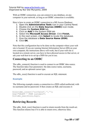 Tutorial PHP by www.w3schools.com
Organized by Nur Dwi Muryanto, 2009
With an ODBC connection, you can connect to any database, on any
computer in your network, as long as an ODBC connection is available.
Here is how to create an ODBC connection to a MS Access Database:
1. Open the Administrative Tools icon in your Control Panel.
2. Double-click on the Data Sources (ODBC) icon inside.
3. Choose the System DSN tab.
4. Click on Add in the System DSN tab.
5. Select the Microsoft Access Driver. Click Finish.
6. In the next screen, click Select to locate the database.
7. Give the database a Data Source Name (DSN).
8. Click OK.
Note that this configuration has to be done on the computer where your web
site is located. If you are running Internet Information Server (IIS) on your
own computer, the instructions above will work, but if your web site is
located on a remote server, you have to have physical access to that server, or
ask your web host to to set up a DSN for you to use.
Connecting to an ODBC
The odbc_connect() function is used to connect to an ODBC data source.
The function takes four parameters: the data source name, username,
password, and an optional cursor type.
The odbc_exec() function is used to execute an SQL statement.
Example
The following example creates a connection to a DSN called northwind, with
no username and no password. It then creates an SQL and executes it:
$conn=odbc_connect('northwind','','');
$sql="SELECT * FROM customers";
$rs=odbc_exec($conn,$sql);
Retrieving Records
The odbc_fetch_row() function is used to return records from the result-set.
This function returns true if it is able to return rows, otherwise false.
Page 89 of 187
 