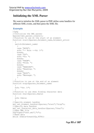 Tutorial PHP by www.w3schools.com
Organized by Nur Dwi Muryanto, 2009
Initializing the XML Parser
We want to initialize the XML parser in PHP, define some handlers for
different XML events, and then parse the XML file.
Example
<?php
//Initialize the XML parser
$parser=xml_parser_create();
//Function to use at the start of an element
function start($parser,$element_name,$element_attrs)
{
switch($element_name)
{
case "NOTE":
echo "-- Note --<br />";
break;
case "TO":
echo "To: ";
break;
case "FROM":
echo "From: ";
break;
case "HEADING":
echo "Heading: ";
break;
case "BODY":
echo "Message: ";
}
}
//Function to use at the end of an element
function stop($parser,$element_name)
{
echo "<br />";
}
//Function to use when finding character data
function char($parser,$data)
{
echo $data;
}
//Specify element handler
xml_set_element_handler($parser,"start","stop");
//Specify data handler
xml_set_character_data_handler($parser,"char");
//Open XML file
$fp=fopen("test.xml","r");
//Read data
while ($data=fread($fp,4096))
Page 93 of 187
 