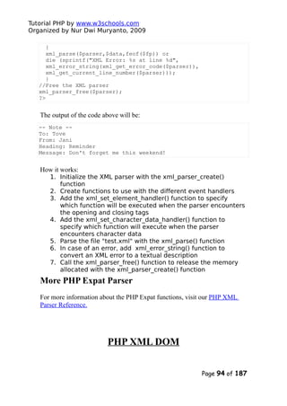 Tutorial PHP by www.w3schools.com
Organized by Nur Dwi Muryanto, 2009
{
xml_parse($parser,$data,feof($fp)) or
die (sprintf("XML Error: %s at line %d",
xml_error_string(xml_get_error_code($parser)),
xml_get_current_line_number($parser)));
}
//Free the XML parser
xml_parser_free($parser);
?>
The output of the code above will be:
-- Note --
To: Tove
From: Jani
Heading: Reminder
Message: Don't forget me this weekend!
How it works:
1. Initialize the XML parser with the xml_parser_create()
function
2. Create functions to use with the different event handlers
3. Add the xml_set_element_handler() function to specify
which function will be executed when the parser encounters
the opening and closing tags
4. Add the xml_set_character_data_handler() function to
specify which function will execute when the parser
encounters character data
5. Parse the file "test.xml" with the xml_parse() function
6. In case of an error, add xml_error_string() function to
convert an XML error to a textual description
7. Call the xml_parser_free() function to release the memory
allocated with the xml_parser_create() function
More PHP Expat Parser
For more information about the PHP Expat functions, visit our PHP XML
Parser Reference.
PHP XML DOM
Page 94 of 187
 