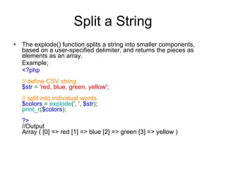 Split a String The explode() function splits a string into smaller components, based on a user-specified delimiter, and returns the pieces as elements as an array.  Example; <?php  // define CSV string $str  =  'red, blue, green, yellow' ;  // split into individual words  $colors  =  explode ( ', ' ,  $str );  print_r ( $colors );  ?>  //Output Array ( [0] => red [1] => blue [2] => green [3] => yellow ) 