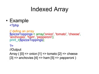 Indexed Array Example <?php  // define an array $pizzaToppings  = array( 'onion' ,  'tomato' ,  'cheese' ,  'anchovies' ,  'ham' ,  'pepperoni' );  print_r ( $pizzaToppings );  ?>  //Output Array ( [0] => onion [1] => tomato [2] => cheese  [3] => anchovies [4] => ham [5] => pepperoni )   