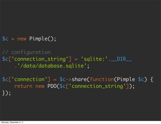 $c = new Pimple();

 // configuration
 $c['connection_string'] = 'sqlite:'.__DIR__
     .'/data/database.sqlite';

 $c['connection'] = $c->share(function(Pimple $c) {
     return new PDO($c['connection_string']);
 });




Saturday, December 3, 11
 