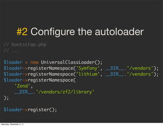 #2 Conﬁgure the autoloader
  // bootstrap.php
  // ...

  $loader = new UniversalClassLoader();
  $loader->registerNamespace('Symfony', __DIR__.'/vendors');
  $loader->registerNamespace('lithium', __DIR__.'/vendors');
  $loader->registerNamespace(
      'Zend',
      __DIR__.'/vendors/zf2/library'
  );

  $loader->register();


Saturday, December 3, 11
 
