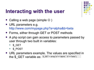 Interacting with the user Calling a web page (simple    ) URL parameters e.g. http://www.com/mypage.php?a=alpha&b=beta Forms, either through GET or POST methods A php script can gain access to parameters passed by user through two built in variables: $_GET $_POST URL parameters example. The values are specified in the $_GET variable as: $_GET = array(“a”=>”alpha”, “b”=>”beta”); 