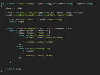 public function validateForm($filters=array(), $validators=array(), $options=array())
{
$data = $_POST;
$input = new Zend_Filter_Input($filters, $validators, $data, $options);
$input->setDefaultEscapeFilter(new Zend_Filter_StringTrim());
if (! ($input->hasInvalid() || $input->hasMissing())) {
return $input;
}
foreach ($input->getMessages() as $field => $messageList) {
foreach ($messageList as $message) {
if (strpos($message, "empty")) {
throw new Tss_FormException(
"The field {$field} cannot be empty!",
3,
"javascript:history.back();"
);  
} else {
throw new Tss_FormException(
"{$message}",
3,
"javascript:history.back();"
);
}
}
}
return $input;
}
 