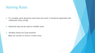 Naming Rules
 If a variable name should be more than one word, it should be separated with
underscore ($my_string)
 Keywords may not be used as variable name
 Variable names are Case-sensitive
Note: abc and ABC are distinct variable names
 