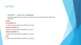 syntax
 The PHP if ... elseif…else… Statements
Use this statement if you want to select one of many blocks of code to be
executed
Syntax
if (condition 1)
{ code to be executed if condition is true;}
elseif (condition 2)
{code to be executed if condition is true;}
elseif (condition 3)
{ code to be executed if condition is true;}
else
{ code to be executed if condition is false;}
 