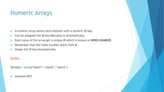 Numeric Arrays
 A numeric array stores each element with a numeric ID key.
 Can be assigned the ID key Manually or Automatically.
 Each value of the array get a unique ID which is known as INDEX NUMBER.
 Remember that the index number starts from 0.
 Assign the ID key Automatically.
Syntax
Variable = array(“elem1"," elem2"," elem3");
 element=KEY
 