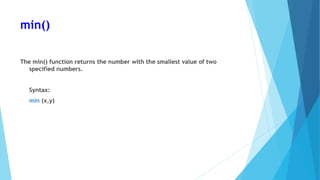 min()
The min() function returns the number with the smallest value of two
specified numbers.
Syntax:
min (x,y)
 
