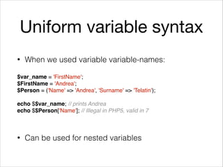 Uniform variable syntax
• When we used variable variable-names: 
$var_name = 'FirstName';
$FirstName = 'Andrea';
$Person = ('Name' => 'Andrea', 'Surname' => 'Telatin');
echo $$var_name; // prints Andrea
echo $$Person['Name']; // Illegal in PHP5, valid in 7
• Can be used for nested variables
 