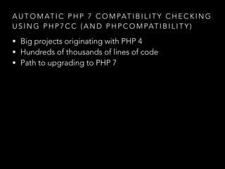 A U T O M AT I C P H P 7 C O M PAT I B I L I T Y C H E C K I N G
U S I N G P H P 7 C C ( A N D P H P C O M PAT I B I L I T Y )
• Big projects originating with PHP 4
• Hundreds of thousands of lines of code
• Path to upgrading to PHP 7
 