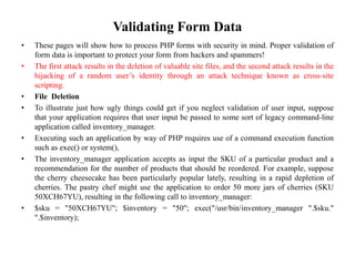 Validating Form Data
• These pages will show how to process PHP forms with security in mind. Proper validation of
form data is important to protect your form from hackers and spammers!
• The first attack results in the deletion of valuable site files, and the second attack results in the
hijacking of a random user’s identity through an attack technique known as cross-site
scripting.
• File Deletion
• To illustrate just how ugly things could get if you neglect validation of user input, suppose
that your application requires that user input be passed to some sort of legacy command-line
application called inventory_manager.
• Executing such an application by way of PHP requires use of a command execution function
such as exec() or system(),
• The inventory_manager application accepts as input the SKU of a particular product and a
recommendation for the number of products that should be reordered. For example, suppose
the cherry cheesecake has been particularly popular lately, resulting in a rapid depletion of
cherries. The pastry chef might use the application to order 50 more jars of cherries (SKU
50XCH67YU), resulting in the following call to inventory_manager:
• $sku = "50XCH67YU"; $inventory = "50"; exec("/usr/bin/inventory_manager ".$sku."
".$inventory);
 