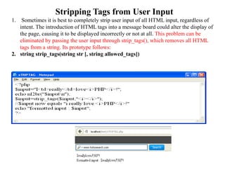 Stripping Tags from User Input
1. Sometimes it is best to completely strip user input of all HTML input, regardless of
intent. The introduction of HTML tags into a message board could alter the display of
the page, causing it to be displayed incorrectly or not at all. This problem can be
eliminated by passing the user input through strip_tags(), which removes all HTML
tags from a string. Its prototype follows:
2. string strip_tags(string str [, string allowed_tags])
 