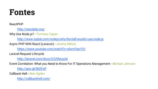 Fontes
ReactPHP
http://reactphp.org/
Why Use Node.js? - Tomislav Capan
http://www.toptal.com/nodejs/why-the-hell-would-i-use-node-js
Async PHP With React (Laracon) - Jeremy Mikola
https://www.youtube.com/watch?v=s6xrnYae1FU
Laravel Request Lifecycle
http://laravel.com/docs/5.0/lifecycle
Event Correlation: What you Need to Know For IT Operations Management - Michael Johnson
http://goo.gl/0bZFaP
Callback Hell - Max Ogden
http://callbackhell.com/
 