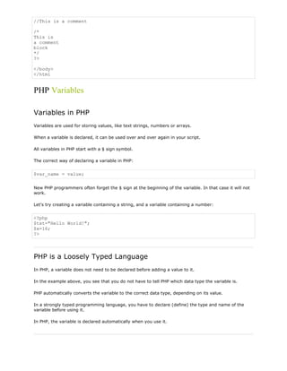 //This is a comment
/*
This is
a comment
block
*/
?>
</body>
</html

PHP Variables
Variables in PHP
Variables are used for storing values, like text strings, numbers or arrays.
When a variable is declared, it can be used over and over again in your script.
All variables in PHP start with a $ sign symbol.
The correct way of declaring a variable in PHP:

$var_name = value;
New PHP programmers often forget the $ sign at the beginning of the variable. In that case it will not
work.
Let's try creating a variable containing a string, and a variable containing a number:

<?php
$txt="Hello World!";
$x=16;
?>

PHP is a Loosely Typed Language
In PHP, a variable does not need to be declared before adding a value to it.
In the example above, you see that you do not have to tell PHP which data type the variable is.
PHP automatically converts the variable to the correct data type, depending on its value.
In a strongly typed programming language, you have to declare (define) the type and name of the
variable before using it.
In PHP, the variable is declared automatically when you use it.

 