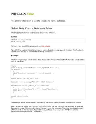 PHP MySQL Select
The SELECT statement is used to select data from a database.

Select Data From a Database Table
The SELECT statement is used to select data from a database.

Syntax
SELECT column_name(s)
FROM table_name
To learn more about SQL, please visit our SQL tutorial.
To get PHP to execute the statement above we must use the mysql_query() function. This function is
used to send a query or command to a MySQL connection.

Example
The following example selects all the data stored in the "Persons" table (The * character selects all the
data in the table):

<?php
$con = mysql_connect("localhost","peter","abc123");
if (!$con)
{
die('Could not connect: ' . mysql_error());
}
mysql_select_db("my_db", $con);
$result = mysql_query("SELECT * FROM Persons");
while($row = mysql_fetch_array($result))
{
echo $row['FirstName'] . " " . $row['LastName'];
echo "<br />";
}
mysql_close($con);
?>
The example above stores the data returned by the mysql_query() function in the $result variable.
Next, we use the mysql_fetch_array() function to return the first row from the recordset as an array.
Each call to mysql_fetch_array() returns the next row in the recordset. The while loop loops through
all the records in the recordset. To print the value of each row, we use the PHP $row variable
($row['FirstName'] and $row['LastName']).

 